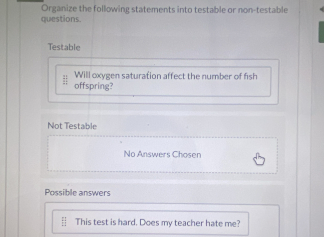 Organize the following statements into testable or non-testable 
questions. 
Testable 
Will oxygen saturation affect the number of fish 
offspring? 
Not Testable 
No Answers Chosen 
Possible answers 
This test is hard. Does my teacher hate me?