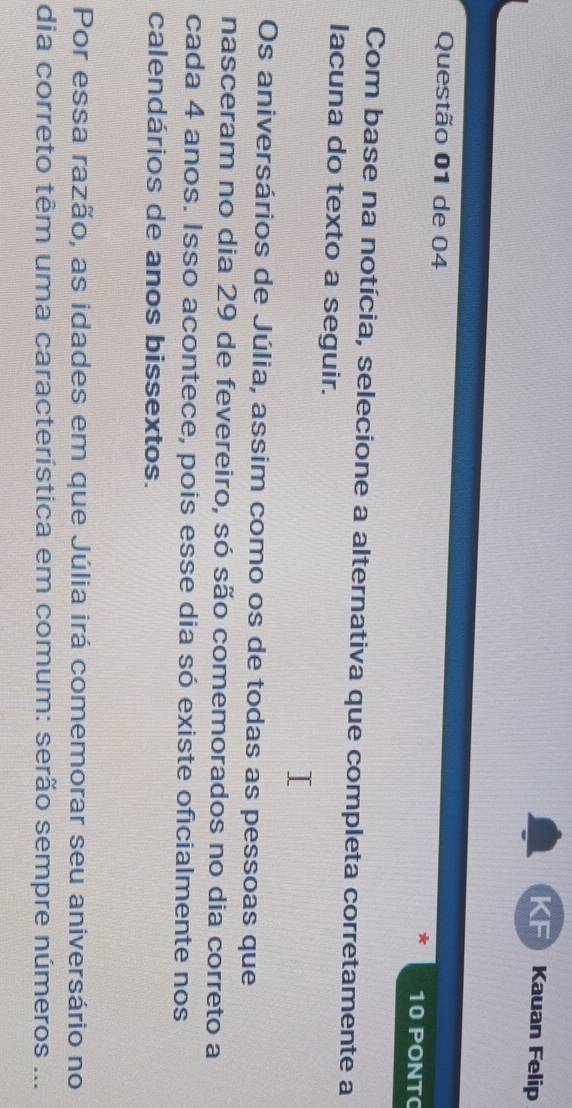 Kauan Felip 
Questão 01 de 04 10 PONT 
Com base na notícia, selecione a alternativa que completa corretamente a 
Iacuna do texto a seguir. 
Os aniversários de Júlia, assim como os de todas as pessoas que 
nasceram no dia 29 de fevereiro, só são comemorados no dia correto a 
cada 4 anos. Isso acontece, pois esse dia só existe oficialmente nos 
calendários de anos bissextos. 
Por essa razão, as idades em que Júlia irá comemorar seu aniversário no 
dia correto têm uma característica em comum: serão sempre números ...