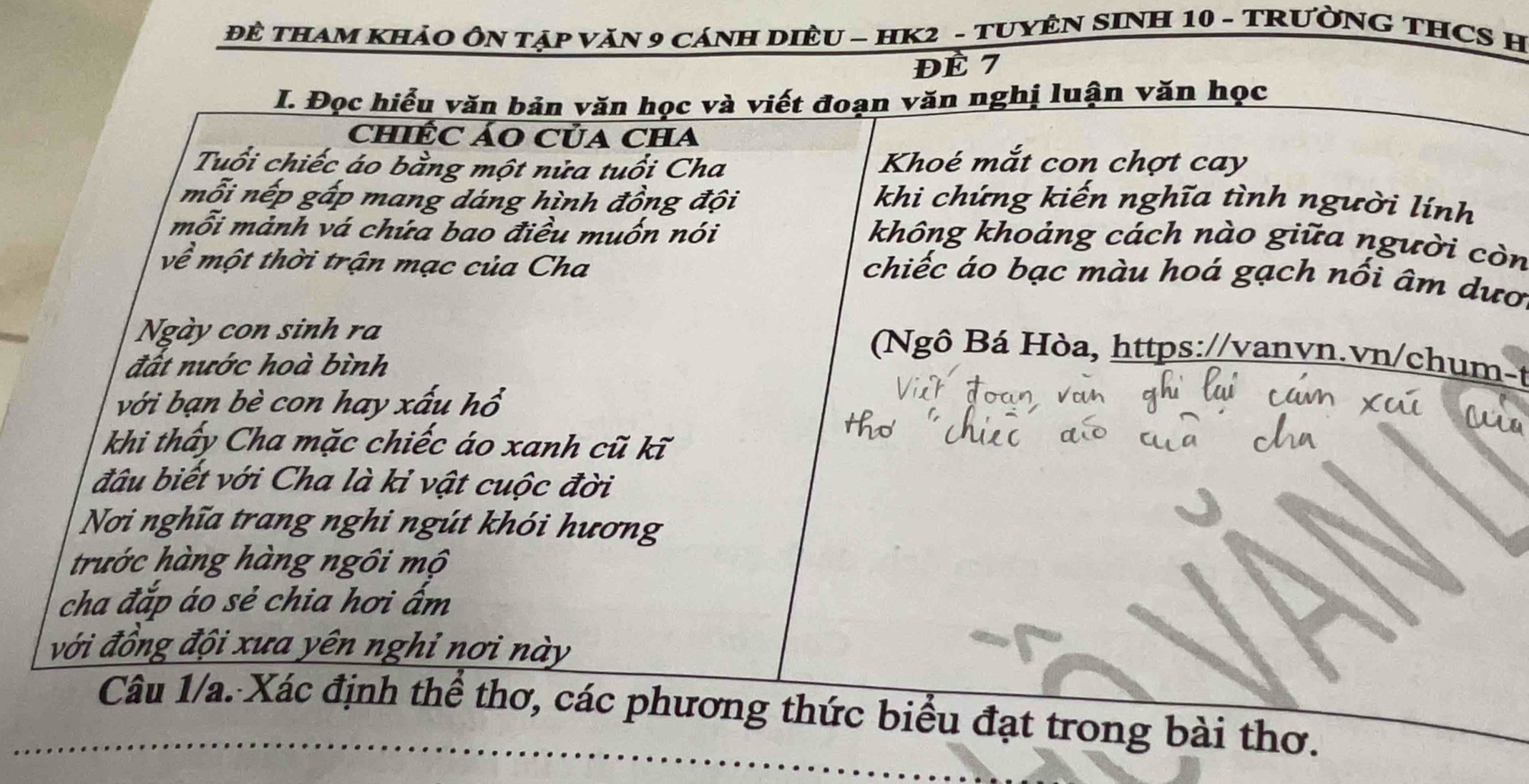 ĐÊ THAM KHảO ÔN TậP VăN 9 CáNH DIÈU - HK2 - TUYÊN SINH 10 - TRƯỜNG THCS H 
ĐÉ 7
I. Đọc hiểu văn bản văn học và viết đoạn văn nghị luận văn học 
chiÊC ÁO Của CHa 
Tuổi chiếc áo bằng một nửa tuổi Cha 
Khoé mắt con chợt cay 
mỗi nếp gấp mang dáng hình đồng đội khi chứng kiến nghĩa tình người lính 
mỗi mành vá chứa bao điều muốn nói 
không khoảng cách nào giữa người còn 
về một thời trận mạc của Cha 
chiếc áo bạc màu hoá gạch nối âm dươ 
Ngày con sinh ra 
đất nước hoà bình 
(Ngô Bá Hòa, https://vanvn.vn/chum-t 
với bạn bè con hay xấu hồ 
khi thấy Cha mặc chiếc áo xanh cũ kĩ 
đầu biết với Cha là kỉ vật cuộc đời 
Nơi nghĩa trang nghi ngút khói hương 
trước hàng hàng ngôi mộ 
cha đắp áo sẻ chia hơi ẩm 
với đồng đội xưa yên nghỉ nơi này 
Câu 1/a. Xác định thể thơ, các phương thức biểu đạt trong bài thơ.