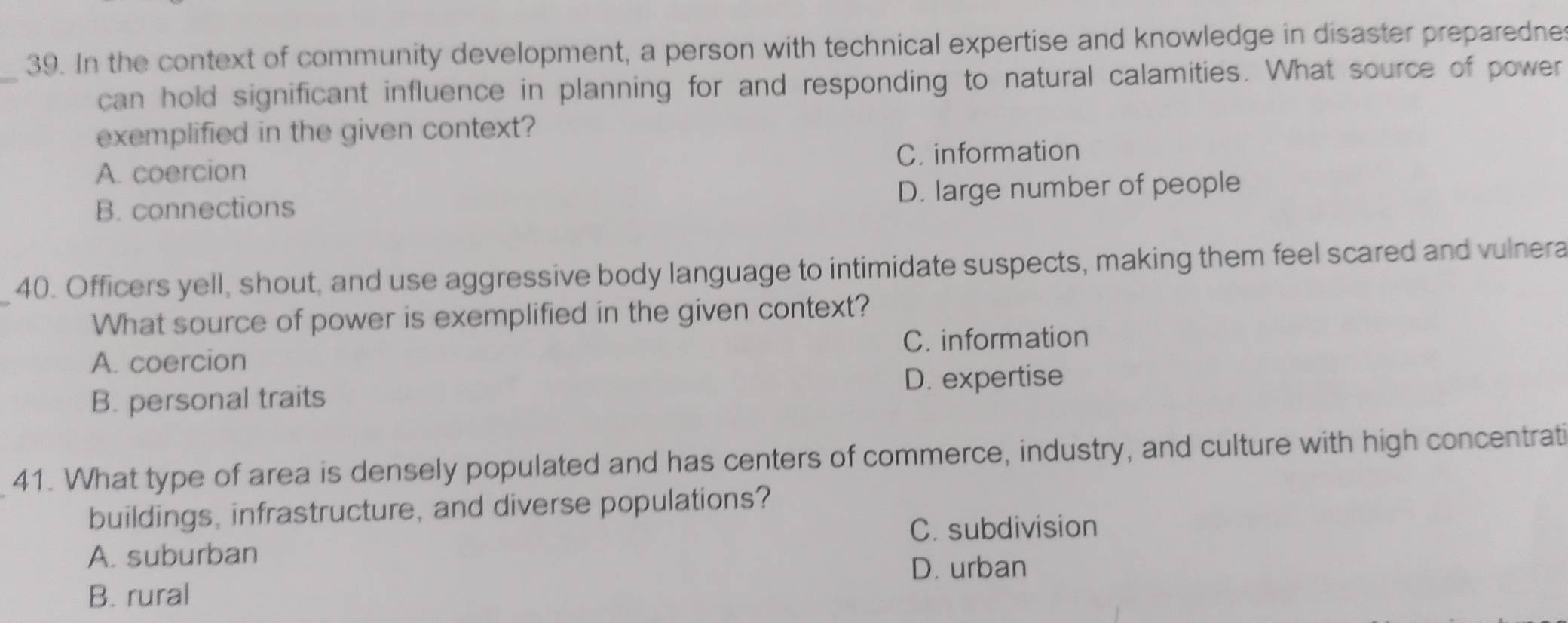 In the context of community development, a person with technical expertise and knowledge in disaster preparedne
_
can hold significant influence in planning for and responding to natural calamities. What source of power
exemplified in the given context?
A. coercion C. information
B. connections D. large number of people
40. Officers yell, shout, and use aggressive body language to intimidate suspects, making them feel scared and vulnera
What source of power is exemplified in the given context?
C. information
A. coercion
D. expertise
B. personal traits
41. What type of area is densely populated and has centers of commerce, industry, and culture with high concentrati
buildings, infrastructure, and diverse populations?
C. subdivision
A. suburban
D. urban
B. rural