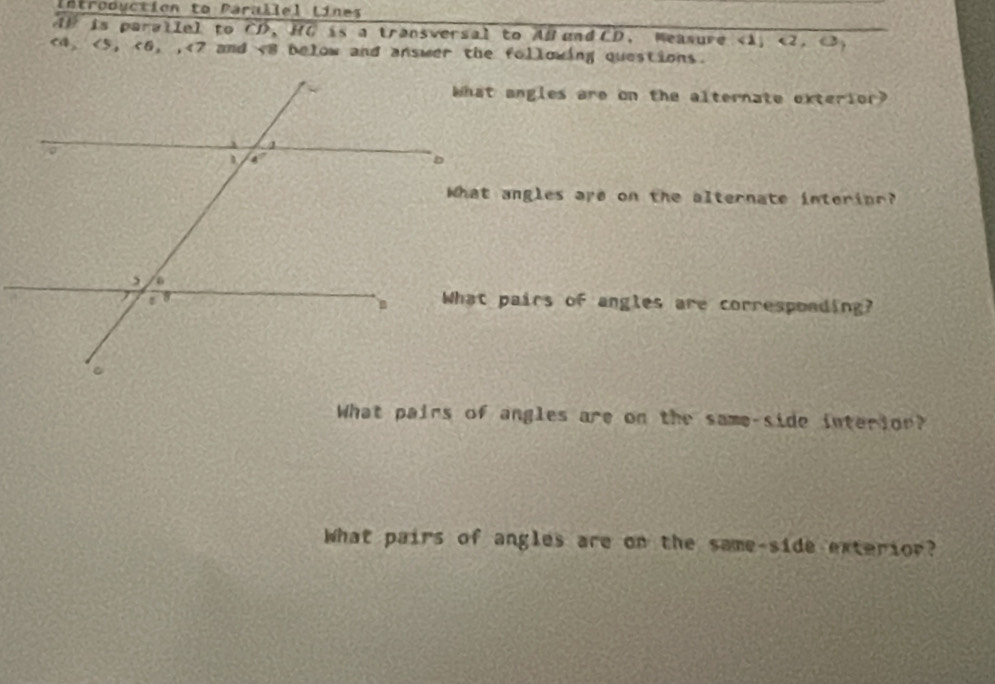 Introduction to Parallel Lines
AP is parallel to CD, HC is a transversal to AB and CD. Measure <1, <2. <3.
<4、<5，<6, ,47 ? and v8 below and answer the following questions.
What angles are on the alternate exterior?
What angles are on the alternate interinr?
What pairs of angles are corresponding?
What pairs of angles are on the same-side interior?
What pairs of angles are on the same-side exterior?