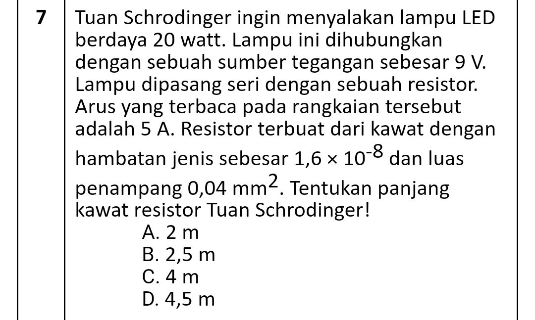 Tuan Schrodinger ingin menyalakan lampu LED
berdaya 20 watt. Lampu ini dihubungkan
dengan sebuah sumber tegangan sebesar 9 V.
Lampu dipasang seri dengan sebuah resistor.
Arus yang terbaca pada rangkaian tersebut
adalah 5 A. Resistor terbuat dari kawat dengan
hambatan jenis sebesar 1,6* 10^(-8) dan luas
penampang 0,04mm^2. Tentukan panjang
kawat resistor Tuan Schrodinger!
A. 2 m
B. 2,5 m
C. 4 m
D. 4,5 m