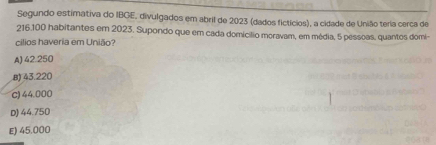 Segundo estimativa do IBGE, divulgados em abril de 2023 (dados fictícios), a cidade de União teria cerca de
216.100 habitantes em 2023. Supondo que em cada domicílio moravam, em média, 5 pessoas, quantos domi-
cilios haveria em União
A) 42.250
8) 43.220
c) 44.000
D) 44.750
E) 45,000