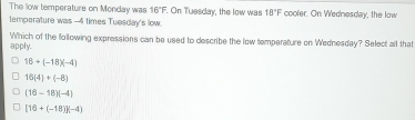 The low temperature on Monday was 16°F On Tuesday, the low was 18°F cooler. On Wednesday, the low
temperature was -4 times Tuesday's low.
apply. Which of the following expressions can be used to describe the low temperature on Wednesday? Select all that
16+(-18)(-4)
16(4)+(-8)
(16-18)(-4)
[16+(-18)](-4)