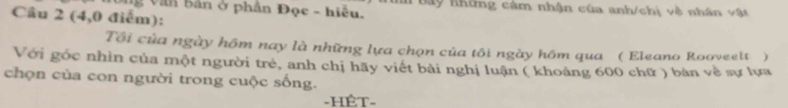 ng Văn bản ở phân Đọc - hiểu. in bãy những cảm nhận của anh/chị vệ nhân vật 
Câu 2 (4,0 điểm): 
Tôi của ngày hôm nay là những lựa chọn của tôi ngày hôm qua ( Eleano Rooveelt) 
Với góc nhìn của một người trẻ, anh chị hãy viết bài nghị luận ( khoảng 600 chữ ) bản về sự lựa 
chọn của con người trong cuộc sống. 
-HÊT-