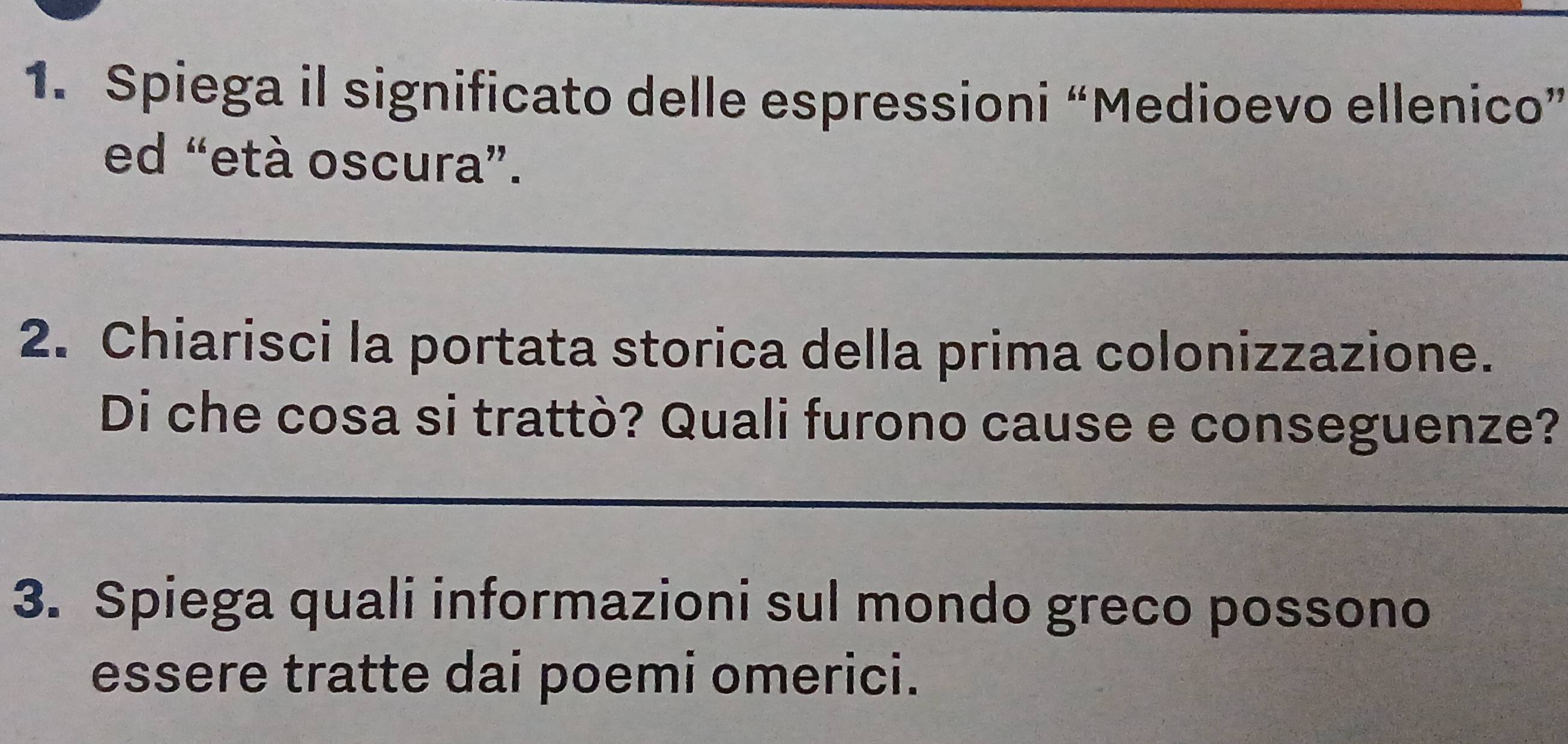 Spiega il significato delle espressioni “Medioevo ellenico” 
ed “età oscura”. 
2. Chiarisci la portata storica della prima colonizzazione. 
Di che cosa si trattò? Quali furono cause e conseguenze? 
3. Spiega quali informazioni sul mondo greco possono 
essere tratte dai poemi omerici.