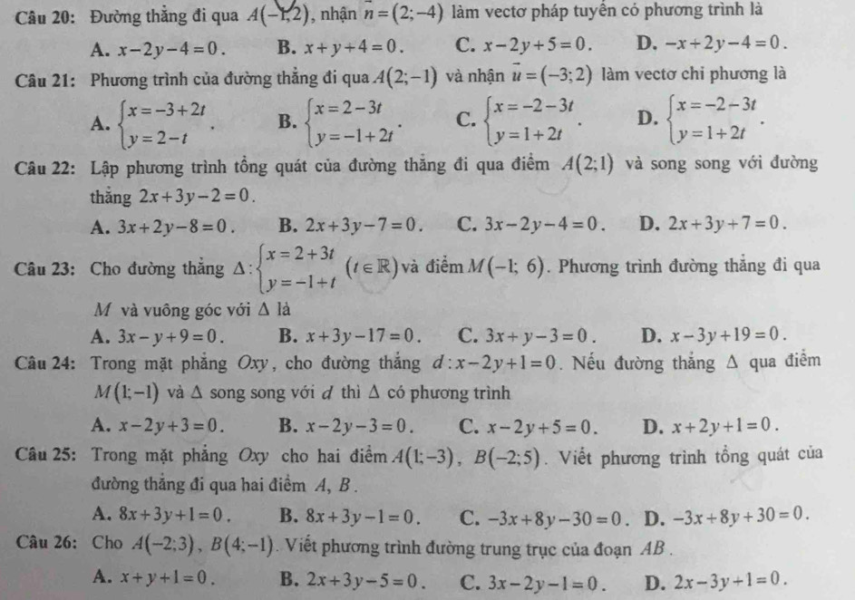 Đường thắng đi qua A(-1,2) , nhận n=(2;-4) làm vectơ pháp tuyển có phương trình là
A. x-2y-4=0. B. x+y+4=0. C. x-2y+5=0. D. -x+2y-4=0.
Câu 21: Phương trình của đường thẳng đi qua A(2;-1) và nhận vector u=(-3;2) làm vectơ chi phương là
A. beginarrayl x=-3+2t y=2-tendarray. . B. beginarrayl x=2-3t y=-1+2tendarray. . C. beginarrayl x=-2-3t y=1+2tendarray. . D. beginarrayl x=-2-3t y=1+2tendarray. .
Câu 22: Lập phương trình tồng quát của đường thăng đi qua điểm A(2;1) và song song với đường
thẳng 2x+3y-2=0.
A. 3x+2y-8=0. B. 2x+3y-7=0. C. 3x-2y-4=0. D. 2x+3y+7=0.
Câu 23: Cho đường thắng △ :beginarrayl x=2+3t y=-1+tendarray. (t∈ R) và điểm M(-1;6). Phương trình đường thẳng đi qua
Mộ và vuông góc với △ Id
A. 3x-y+9=0. B. x+3y-17=0. C. 3x+y-3=0. D. x-3y+19=0.
Câu 24: Trong mặt phẳng Oxy, cho đường thắng d:x-2y+1=0. Nếu đường thắng A qua điểm
M(1;-1) và △ song song với d thì △ ci phương trình
A. x-2y+3=0. B. x-2y-3=0. C. x-2y+5=0. D. x+2y+1=0.
Câu 25: Trong mặt phẳng Oxy cho hai điểm A(1;-3),B(-2;5). Viết phương trình tổng quát của
đường thẳng đi qua hai điểm A, B .
A. 8x+3y+1=0. B. 8x+3y-1=0. C. -3x+8y-30=0 D. -3x+8y+30=0.
Câu 26: Cho A(-2;3),B(4;-1). Viết phương trình đường trung trục của đoạn AB .
A. x+y+1=0. B. 2x+3y-5=0. C. 3x-2y-1=0. D. 2x-3y+1=0.