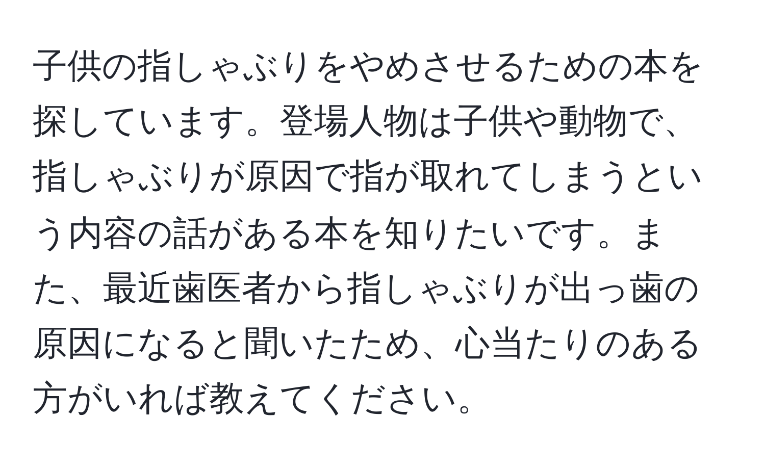 子供の指しゃぶりをやめさせるための本を探しています。登場人物は子供や動物で、指しゃぶりが原因で指が取れてしまうという内容の話がある本を知りたいです。また、最近歯医者から指しゃぶりが出っ歯の原因になると聞いたため、心当たりのある方がいれば教えてください。