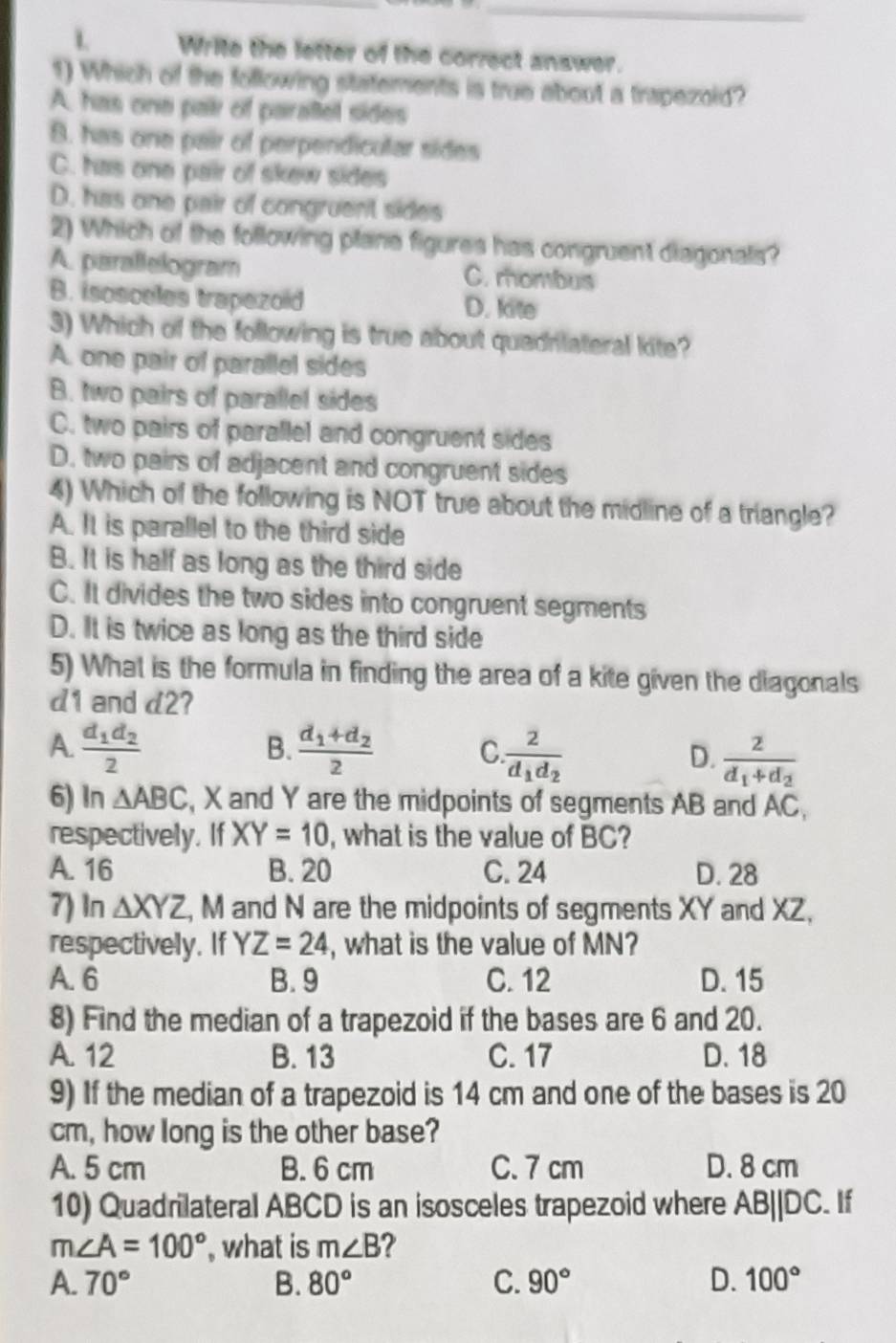 Write the letter of the correct answer.
1) Which of the following statements is true about a trapezoid?
A. has one pair of paraltel sides
B. has one pair of perpendicular sides
C. has one pair of skew sides
D. has one pair of congruent sides
2) Which of the following plane figures has congruent diagonals?
A. parallelogram C. mombus
B. isosceles trapezoid D. kite
3) Which of the following is true about quadritateral kite?
A. one pair of parallel sides
B. two pairs of parallel sides
C. two pairs of parallel and congruent sides
D. two pairs of adjacent and congruent sides
4) Which of the following is NOT true about the midline of a triangle?
A. It is parallel to the third side
B. It is half as long as the third side
C. It divides the two sides into congruent segments
D. It is twice as long as the third side
5) What is the formula in finding the area of a kite given the diagonals
d1 and d2?
B.
A. frac d_1d_22 frac d_1+d_22 C frac 2d_1d_2 D. frac 2d_1+d_2
6) In △ ABC , X and Y are the midpoints of segments AB and AC,
respectively. If XY=10 , what is the value of BC?
A. 16 B. 20 C. 24 D. 28
7) In △ XYZ , M and N are the midpoints of segments XY and XZ,
respectively. If YZ=24 , what is the value of MN?
A. 6 B. 9 C. 12 D. 15
8) Find the median of a trapezoid if the bases are 6 and 20.
A. 12 B. 13 C. 17 D. 18
9) If the median of a trapezoid is 14 cm and one of the bases is 20
cm, how long is the other base?
A. 5 cm B. 6 cm C. 7 cm D. 8 cm
10) Quadrilateral ABCD is an isosceles trapezoid where AB||DC. If
m∠ A=100° , what is m∠ B
A. 70° B. 80° C. 90° D. 100°