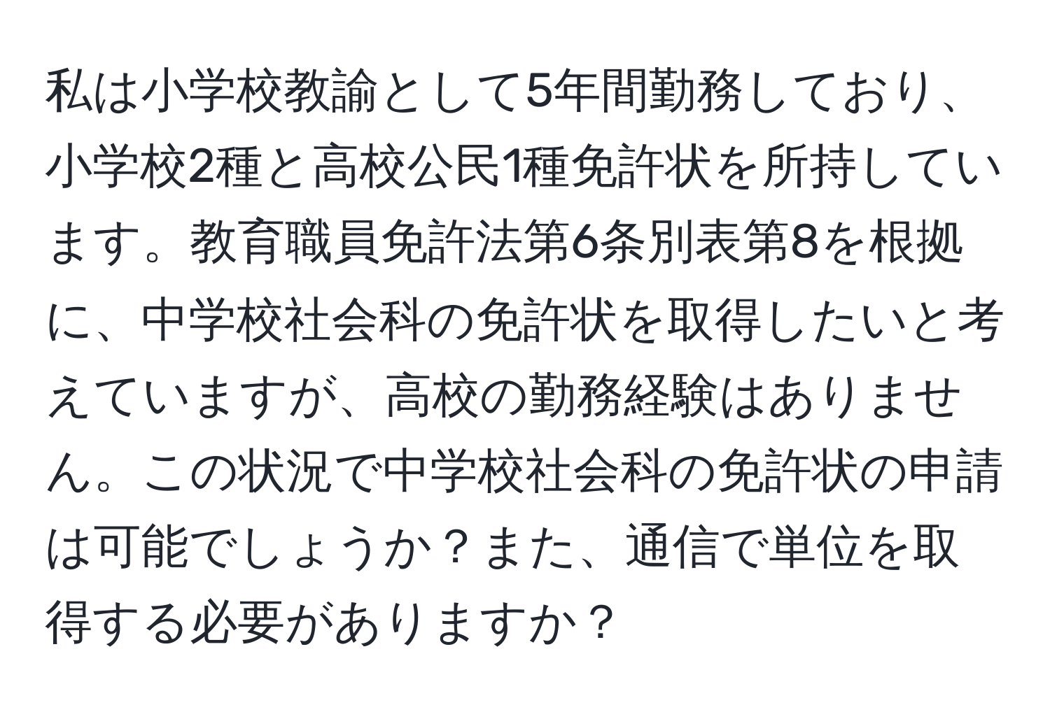 私は小学校教諭として5年間勤務しており、小学校2種と高校公民1種免許状を所持しています。教育職員免許法第6条別表第8を根拠に、中学校社会科の免許状を取得したいと考えていますが、高校の勤務経験はありません。この状況で中学校社会科の免許状の申請は可能でしょうか？また、通信で単位を取得する必要がありますか？