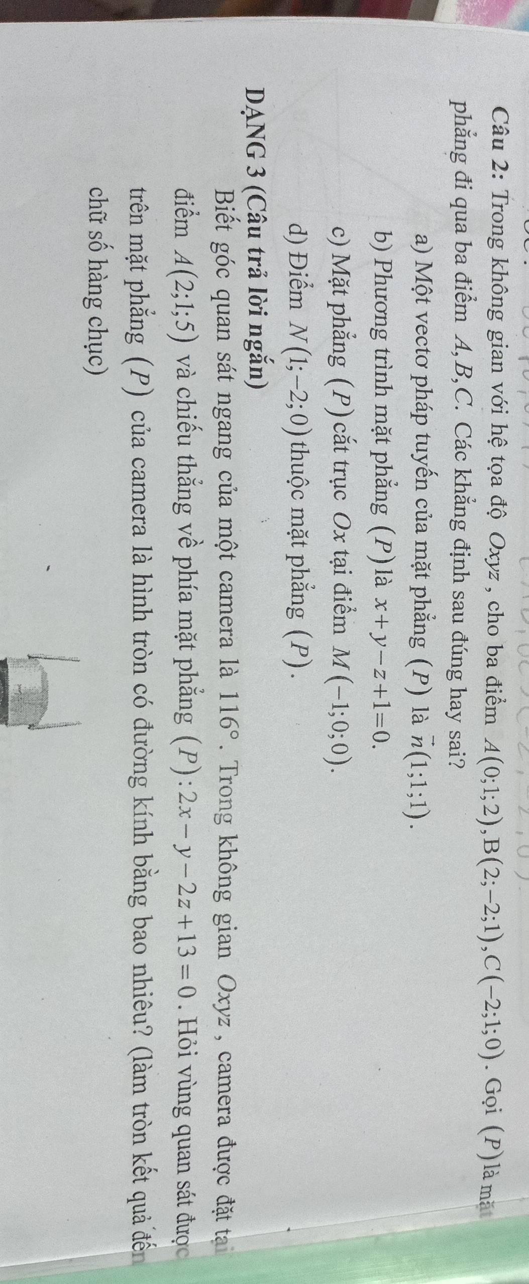 Trong không gian với hệ tọa độ Oxyz , cho ba điểm A(0;1;2), B(2;-2;1), C(-2;1;0). Gọi (P) là mặt
phẳng đi qua ba điểm A, B, C. Các khẳng định sau đúng hay sai?
a) Một vectơ pháp tuyến của mặt phẳng (P) là vector n(1;1;1).
b) Phương trình mặt phẳng (P) là x+y-z+1=0.
c) Mặt phẳng (P) cắt trục Ox tại điểm M(-1;0;0).
d) Điểm N(1;-2;0) thuộc mặt phẳng (P).
DANG 3 (Câu trả lời ngắn)
Biết góc quan sát ngang của một camera là 116°. Trong không gian Oxyz , camera được đặt ta
điểm A(2;1;5) và chiếu thẳng về phía mặt phẳng (P): 2x-y-2z+13=0. Hỏi vùng quan sát được
trên mặt phẳng (P) của camera là hình tròn có đường kính bằng bao nhiêu? (làm tròn kết quả đến
chữ số hàng chục)