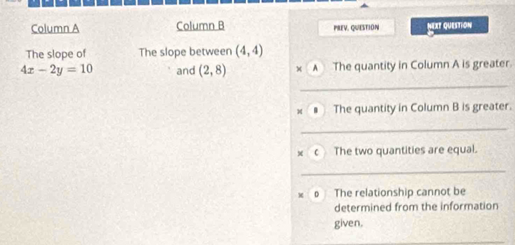 Column A Column B PREV, QUESTION NEXT QUESTION 
The slope of The slope between (4,4)
4x-2y=10 and (2,8) × A The quantity in Column A is greater. 
_ 
A The quantity in Column B is greater. 
_ 
x c The two quantities are equal. 
_ 
The relationship cannot be 
determined from the information 
given.