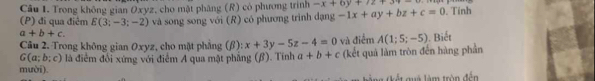 Trong không gian Oxyz, cho mật phàng (R) có phương trình -x+6y+7z+34-
(P) đi qua điêm E(3;-3;-2) và song song với (R) có phương trinh dạng -1x+ay+bz+c=0. Tính
a+b+c. 
Câu 2. Trong không gian Oxyz, cho mặt phẳng (β): x+3y-5z-4=0 và điểm A(1;5;-5). Biết
G(a;b;c)
mười). là điểm đổi xứng với điểm A qua mật phẳng (β). Tính a+b+c (kết quả làm tròn đến hàng phần 
* k gua là m tròn đền