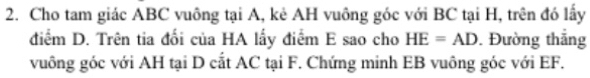 Cho tam giác ABC vuông tại A, kẻ AH vuông góc với BC tại H, trên đó lấy 
điểm D. Trên tia đối của HA lấy điểm E sao cho HE=AD. Đường thắng 
vuông góc với AH tại D cắt AC tại F. Chứng minh EB vuông góc với EF.