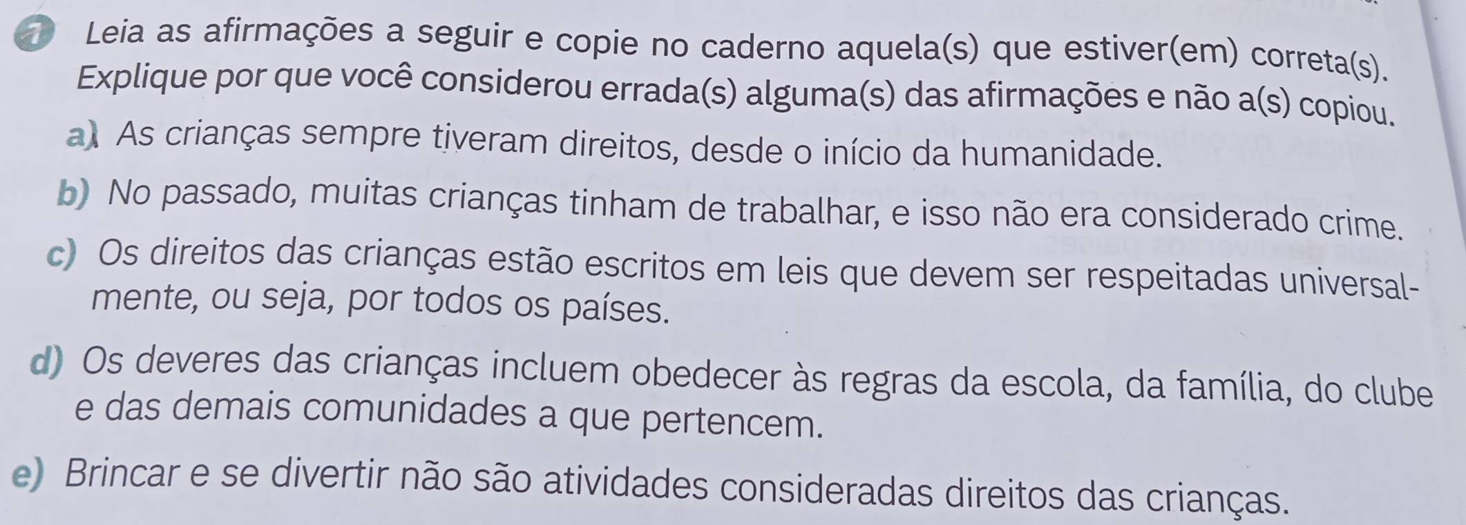 Leia as afirmações a seguir e copie no caderno aquela(s) que estiver(em) correta(s).
Explique por que você considerou errada(s) alguma(s) das afirmações e não a(s) copiou.
a) As crianças sempre tiveram direitos, desde o início da humanidade.
b) No passado, muitas crianças tinham de trabalhar, e isso não era considerado crime.
c) Os direitos das crianças estão escritos em leis que devem ser respeitadas universal-
mente, ou seja, por todos os países.
d) Os deveres das crianças incluem obedecer às regras da escola, da família, do clube
e das demais comunidades a que pertencem.
e) Brincar e se divertir não são atividades consideradas direitos das crianças.