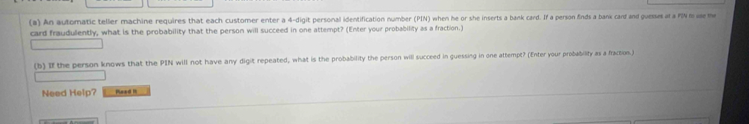 An automatic teller machine requires that each customer enter a 4 -digit personal identification number (PIN) when he or she inserts a bank card. If a person finds a bank card and guesses at a PIN to use the 
card fraudulently, what is the probability that the person will succeed in one attempt? (Enter your probability as a fraction.) 
(b) I the person knows that the PIN will not have any digit repeated, what is the probability the person will succeed in guessing in one attempt? (Enter your probability as a fraction.) 
Need Help? Read it