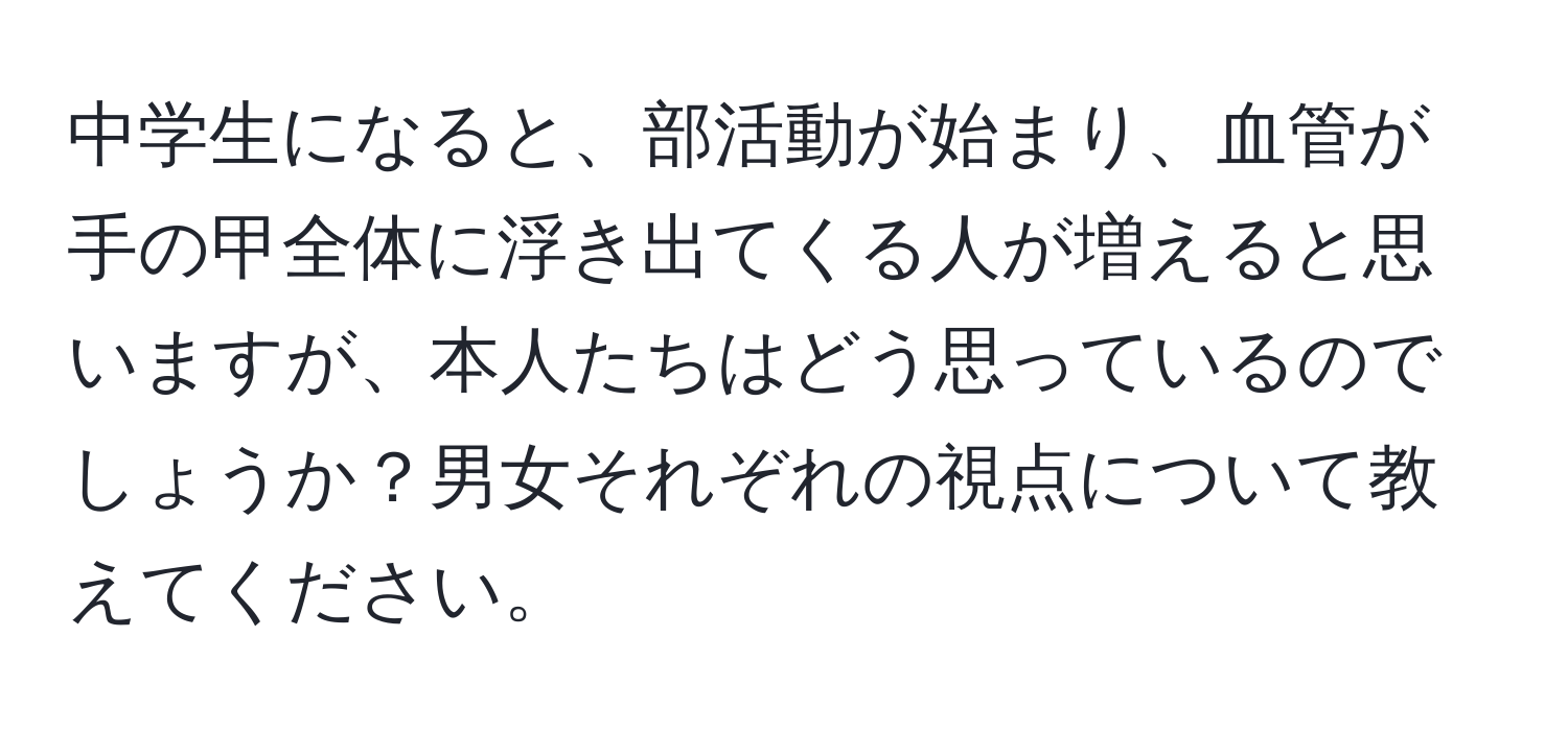 中学生になると、部活動が始まり、血管が手の甲全体に浮き出てくる人が増えると思いますが、本人たちはどう思っているのでしょうか？男女それぞれの視点について教えてください。