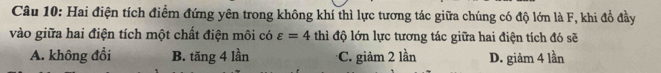 Hai điện tích điểm đứng yên trong không khí thì lực tương tác giữa chúng có độ lớn là F, khi đổ đầy
vào giữa hai điện tích một chất điện môi có varepsilon =4 thì độ lớn lực tương tác giữa hai điện tích đó sẽ
A. không đổi B. tăng 4 lần C. giảm 2 lần D. giảm 4 lần