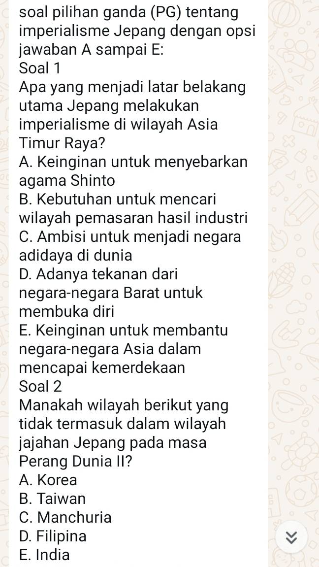 soal pilihan ganda (PG) tentang
imperialisme Jepang dengan opsi
jawaban A sampai E:
Soal 1
Apa yang menjadi latar belakang
utama Jepang melakukan
imperialisme di wilayah Asia
Timur Raya?
A. Keinginan untuk menyebarkan
agama Shinto
B. Kebutuhan untuk mencari
wilayah pemasaran hasil industri
C. Ambisi untuk menjadi negara
adidaya di dunia
D. Adanya tekanan dari
negara-negara Barat untuk
membuka diri
E. Keinginan untuk membantu
negara-negara Asia dalam
mencapai kemerdekaan
Soal 2
Manakah wilayah berikut yang
tidak termasuk dalam wilayah
jajahan Jepang pada masa
Perang Dunia II?
A. Korea
B. Taiwan
C. Manchuria
D. Filipina y
E. India