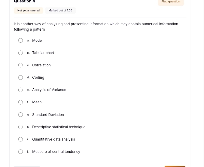 Flag question
Not yet answered Marked out of 1.00
it is another way of analyzing and presenting information which may contain numerical information
following a pattern
a. Mode
b. Tabular chart
c. Correlation
d. Coding
e. Analysis of Variance
f. Mean
g. Standard Deviation
h. Descriptive statistical technique
i. Quantitative data analysis
j. Measure of central tendency