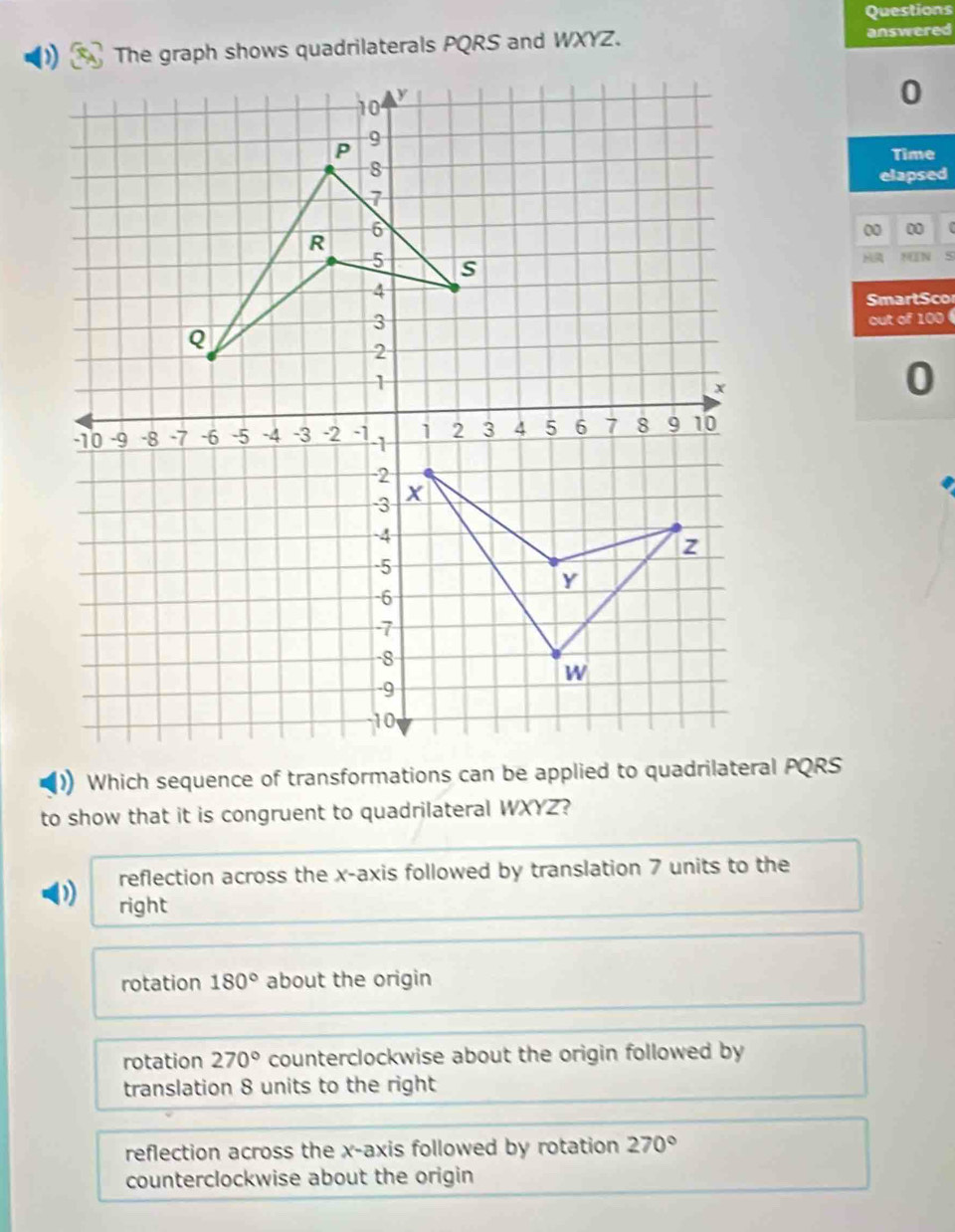 Questions
The graph shows quadrilaterals PQRS and WXYZ. answered
0
Time
elapsed
00 00
MIN 5
SmartSco
out of 100
0
to show that it is congruent to quadrilateral WXYZ?
reflection across the x-axis followed by translation 7 units to the
) right
rotation 180° about the origin
rotation 270° counterclockwise about the origin followed by
translation 8 units to the right
reflection across the x-axis followed by rotation 270°
counterclockwise about the origin