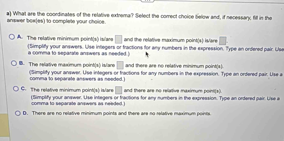 What are the coordinates of the relative extrema? Select the correct choice below and, if necessary, fill in the
answer box(es) to complete your choice.
A. The relative minimum point(s) is/are □ and the relative maximum point(s) is/are □. 
(Simplify your answers. Use integers or fractions for any numbers in the expression. Type an ordered pair. Use
a comma to separate answers as needed.)
B. The relative maximum point(s) is/are □ and there are no relative minimum point(s).
(Simplify your answer. Use integers or fractions for any numbers in the expression. Type an ordered pair. Use a
comma to separate answers as needed.)
C. The relative minimum point(s) is/are □ and there are no relative maximum point(s).
(Simplify your answer. Use integers or fractions for any numbers in the expression. Type an ordered pair. Use a
comma to separate answers as needed.)
D. There are no relative minimum points and there are no relative maximum points.