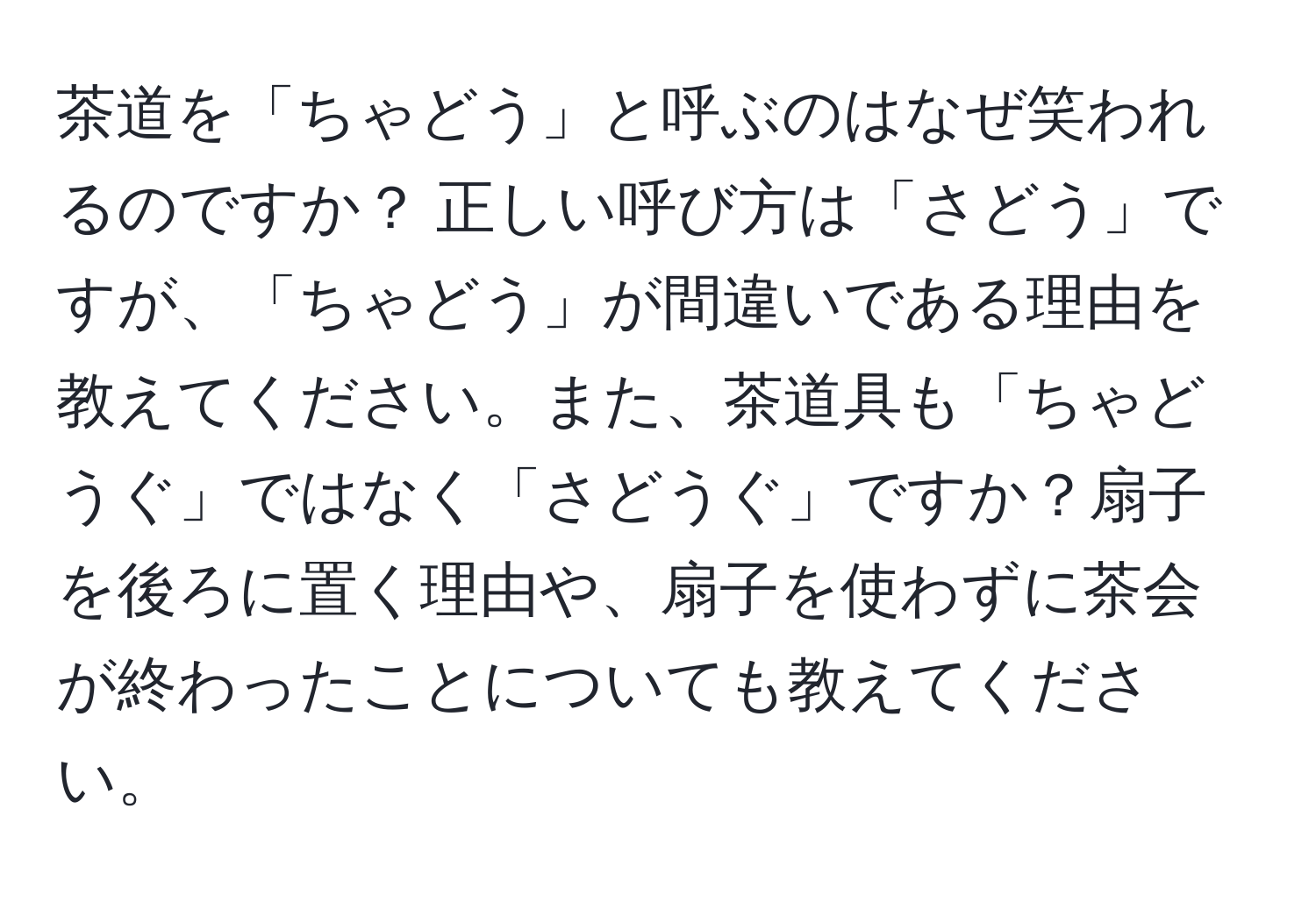 茶道を「ちゃどう」と呼ぶのはなぜ笑われるのですか？ 正しい呼び方は「さどう」ですが、「ちゃどう」が間違いである理由を教えてください。また、茶道具も「ちゃどうぐ」ではなく「さどうぐ」ですか？扇子を後ろに置く理由や、扇子を使わずに茶会が終わったことについても教えてください。