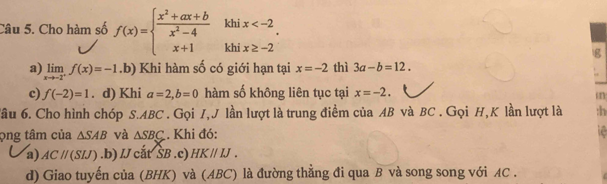 khi x
Câu 5. Cho hàm số f(x)=beginarrayl  (x^2+ax+b)/x^2-4  x+1endarray. khi x≥ -2
g
a) limlimits _xto -2^+f(x)=-1 .b) Khi hàm số có giới hạn tại x=-2 thì 3a-b=12.
c) f(-2)=1 d) Khi a=2, b=0 hàm số không liên tục tại x=-2. 
đâu 6. Cho hình chóp S. ABC. Gọi I, J lần lượt là trung điểm của AB và BC. Gọi H,K lần lượt là :h
ọng tâm của △ SAB và △ SBC. Khi đó:
a) ACparallel (SIJ) .b) IJ cắt ŠB .c) HKparallel IJ.
d) Giao tuyến của (BHK) và (ABC) là đường thẳng đi qua B và song song với AC.