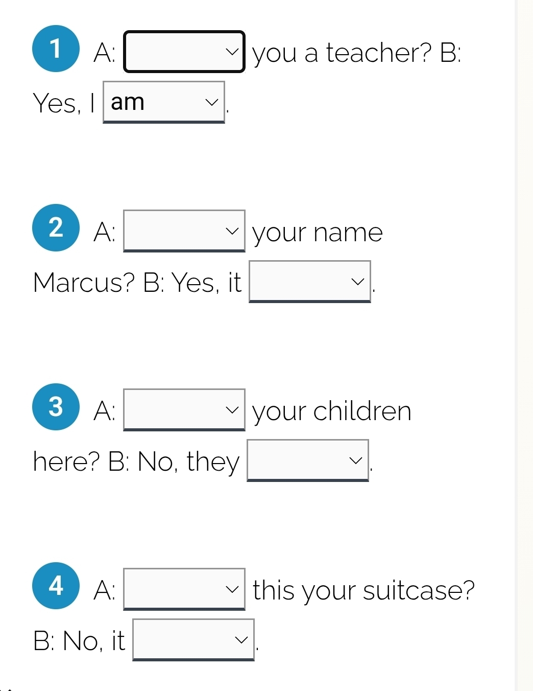 1 A: □ y_O u a teacher? B:
Yes, I am
2 A: □ you ur name
Marcus? B: Yes, it □ . 
3 A. vee  your children
here? B: No, they frac  * 
4 A: vee  this your suitcase?
B: No, it <.