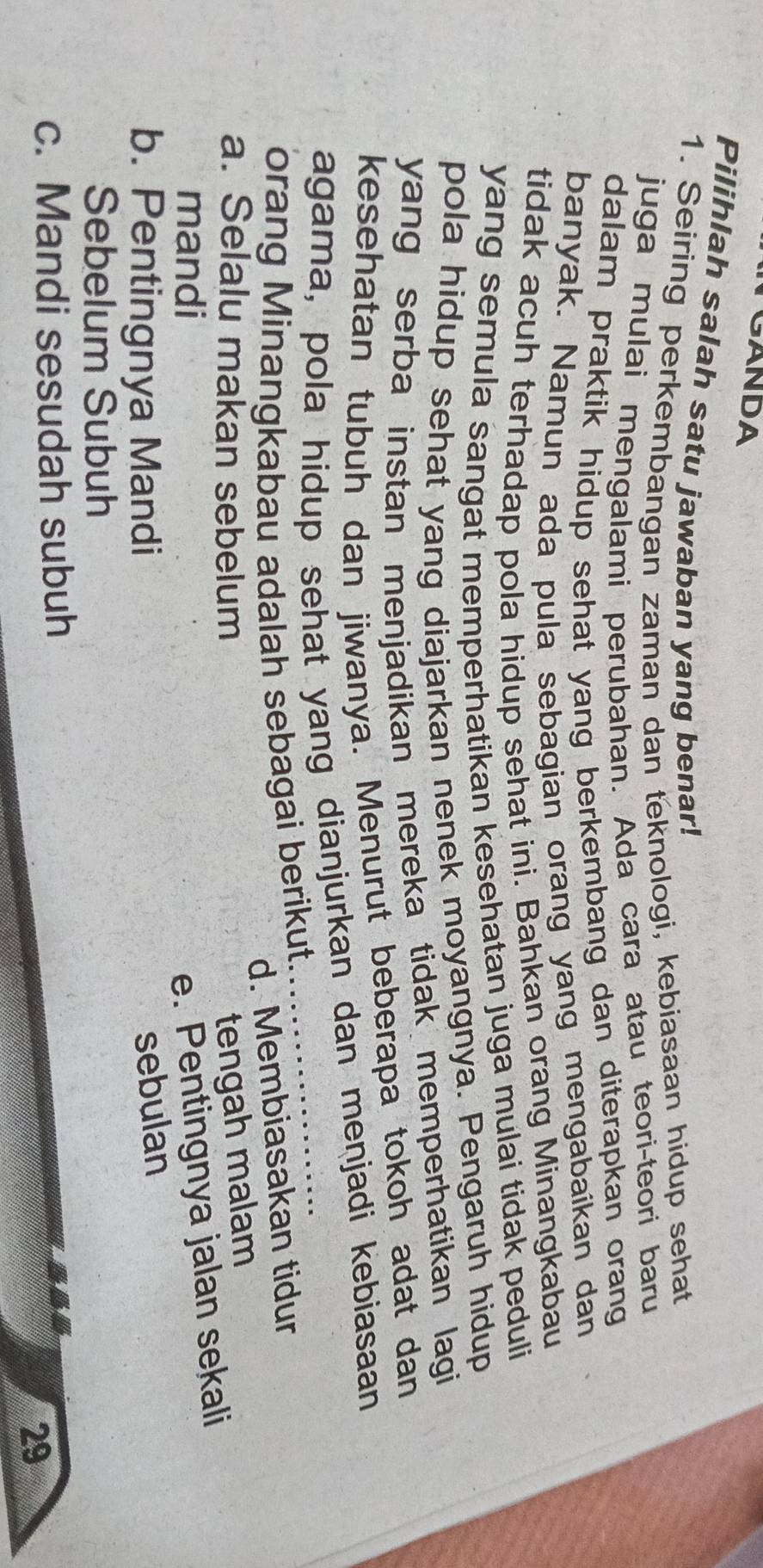 TGANDA
Pilihlah salah satu jawaban yang benar!
1. Seiring perkembangan zaman dan teknologi, kebiasaan hidup sehat
juga mulai mengalami perubahan. Ada cara atau teori-teori baru
dalam praktik hidup sehat yang berkembang dan diterapkan orang 
banyak. Namun ada pula sebagian orang yang mengabaikan dan
tidak acuh terhadap pola hidup sehat ini. Bahkan orang Minangkabau
yang semula sangat memperhatikan kesehatan juga mulai tidak peduli
pola hidup sehat yang diajarkan nenek moyangnya. Pengaruh hidup
yang serba instan menjadikan mereka tidak memperhatikan lagi
kesehatan tubuh dan jiwanya. Menurut beberapa tokoh adat dan
agama, pola hidup sehat yang dianjurkan dan menjadi kebiasaan
orang Minangkabau adalah sebagai berikut.
d. Membiasakan tidur
a. Selalu makan sebelum tengah malam
mandi
e. Pentingnya jalan sekali
b. Pentingnya Mandi
sebulan
Sebelum Subuh
c. Mandi sesudah subuh
29
