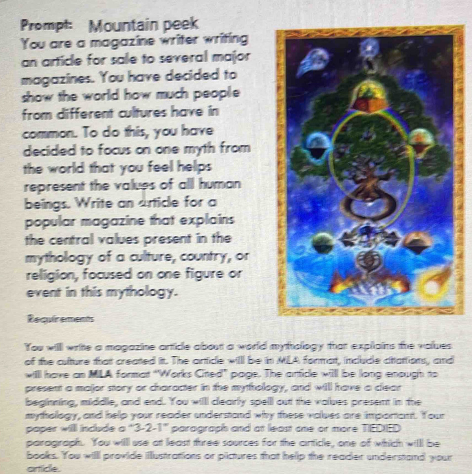 Prompt: Mountain peek 
You are a magazine writer writing 
an article for sale to several major 
magazines. You have decided to 
show the world how much people 
from different cultures have in 
common. To do this, you have 
decided to focus on one myth from 
the world that you feel helps 
represent the values of all human 
beings. Write an article for a 
popular magazine that explains 
the central values present in the 
mythology of a culture, country, or 
religion, focused on one figure or 
event in this mythology. 
Requirements 
You will write a magazine artice about a world mythology that explains the values 
of the culture that created itt. The article will be in MLA format, include citattions, and 
willl have an MLA format "Works Citted” page. The artidle will be long enough to 
present a major story or character in the mythology, and will have a clear 
beginning, middle, and end. You willl clearly spell out the values present in the 
mythology, and help your reader understand why these values are important. Your 
poper will include ' 2 7-1= parograph and at least one or more TEDIED 
paragraph. You will use at least three sources for the artticle, one of which willl be 
books. You will provide ilustrations or pictures that help the reader understand your 
artice.