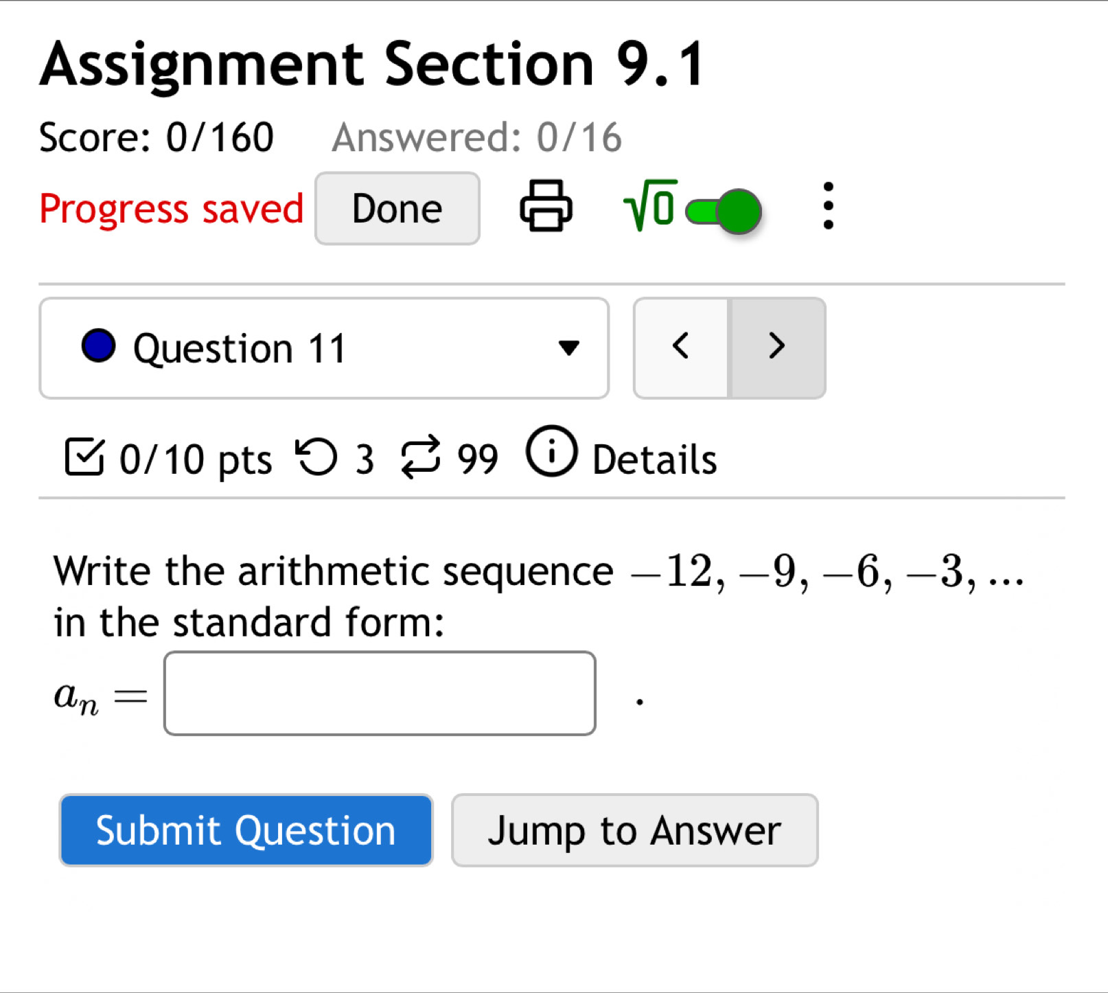 Assignment Section 9.1 
Score: 0/160 Answered: 0/16 
Progress saved Done sqrt(0) : 
Question 11 < > 
0/10 pts つ 3 99 Details 
Write the arithmetic sequence −12, -9, −6, -3, ... 
in the standard form:
a_n=□
Submit Question Jump to Answer