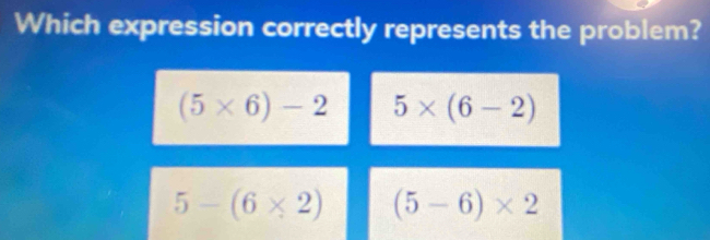 Which expression correctly represents the problem?
(5* 6)-2 5* (6-2)
5-(6* 2) (5-6)* 2