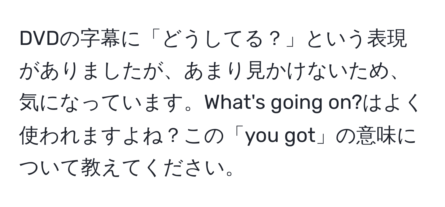 DVDの字幕に「どうしてる？」という表現がありましたが、あまり見かけないため、気になっています。What's going on?はよく使われますよね？この「you got」の意味について教えてください。