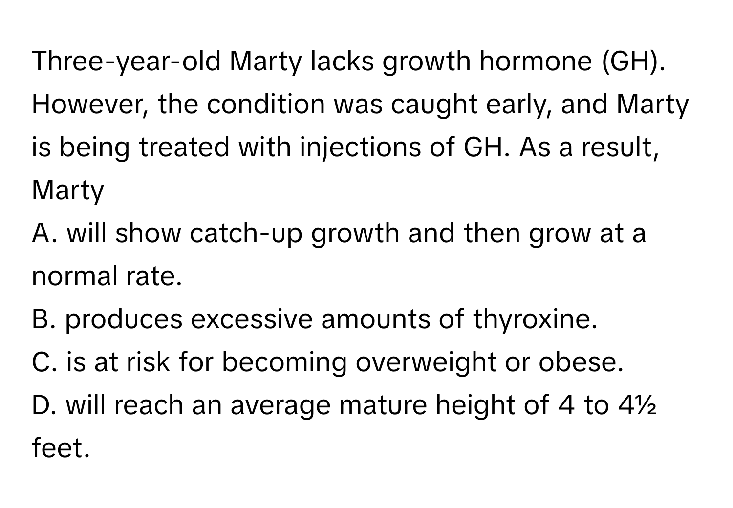 Three-year-old Marty lacks growth hormone (GH). However, the condition was caught early, and Marty is being treated with injections of GH. As a result, Marty

A. will show catch-up growth and then grow at a normal rate.
B. produces excessive amounts of thyroxine.
C. is at risk for becoming overweight or obese.
D. will reach an average mature height of 4 to 4½ feet.