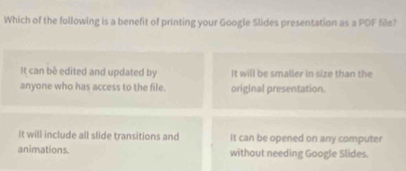 Which of the following is a benefit of printing your Google Slides presentation as a PDF file?
It can bè edited and updated by It will be smaller in size than the
anyone who has access to the file. original presentation.
It will include all slide transitions and It can be opened on any computer
animations. without needing Google Slides.