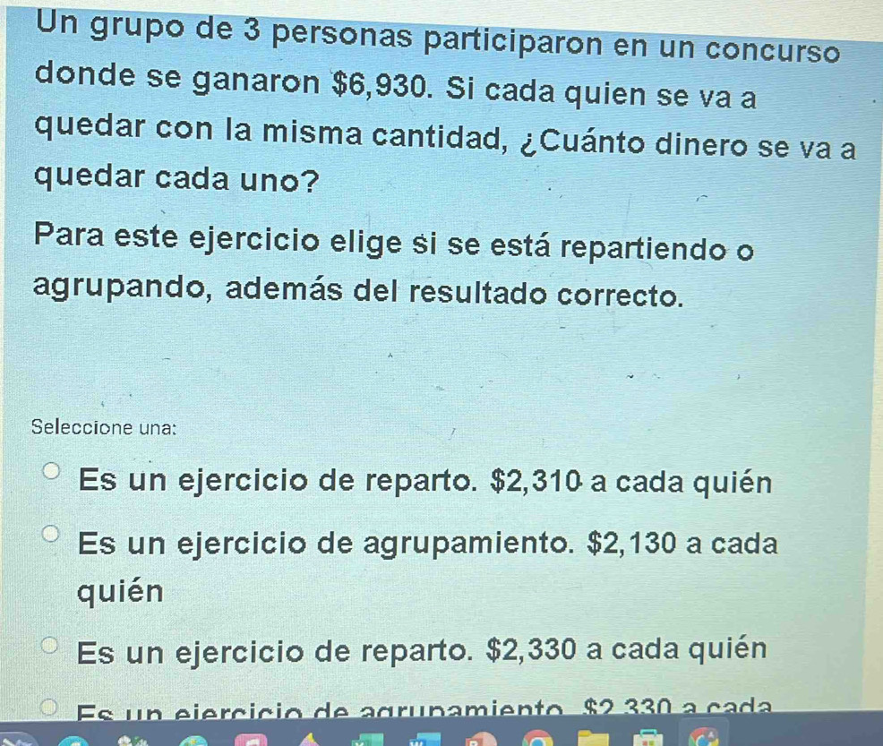 Un grupo de 3 personas participaron en un concurso
donde se ganaron $6,930. Si cada quien se va a
quedar con la misma cantidad, ¿Cuánto dinero se va a
quedar cada uno?
Para este ejercicio elige si se está repartiendo o
agrupando, además del resultado correcto.
Seleccione una:
Es un ejercicio de reparto. $2,310 a cada quién
Es un ejercicio de agrupamiento. $2,130 a cada
quién
Es un ejercicio de reparto. $2,330 a cada quién
Es un ejercício de agrunamiento $2 330 a cada