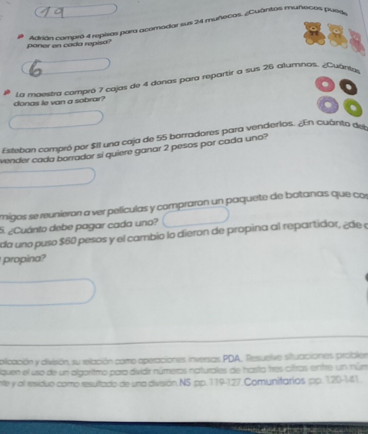 Adrián compró 4 repisas para acomodar sus 24 muñecos. ¿Cuántos muñecos puede 
poner en cada repisa? 
La maestra compró 7 cajas de 4 donas para repartir a sus 26 alumnos. ¿Cuantas 
donas le van a sobrar? 
. 
Esteban compró por $II una caja de 55 borradores para venderios. ¿En cuánto del 
vender cada borrador si quiere ganar 2 pesos por cada uno? 
migos se reunieron a ver películas y compraron un paquete de botanas que con 
5. ¿Cuánto debe pagar cada uno? 
da uno puso $60 pesos y el cambio lo dieron de propina al repartidor, ¿de a 
propina? 
olicación y división, su relación como aperaciones inversas PDA, Resuelve situaciones probler 
iquen el uso de un algaritmo para dividir números naturales de hasta tres olfras entre un núm 
rte y all residuo como resultado de una división.NS pp. 119-127.Comunitarios pp. 120-11 .