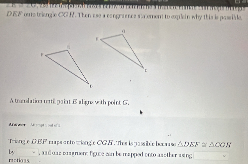 ∠ D≌ ∠ G us he dro dow b b oxes b lo to d te m i at maps trangie
DEF onto triangle CGH. Then use a congruence statement to explain why this is possible. 
A translation until point E aligns with point G. 
Answer Attempt 1 out of 2 
Triangle DEF maps onto triangle CGH. This is possible because △ DEF≌ △ CGH
by , and one congruent figure can be mapped onto another using 
motions.