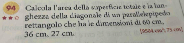 Calcola l’area della superficie totale e la lun- 
ghezza della diagonale di un parallelepipedo 
rettangolo che ha le dimensioni di 60 cm,
[9504cm^2 ;75
36 cm, 27 cm. cm]