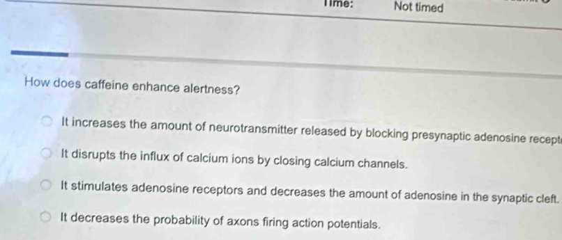 lime: Not timed
How does caffeine enhance alertness?
It increases the amount of neurotransmitter released by blocking presynaptic adenosine recept
It disrupts the influx of calcium ions by closing calcium channels.
It stimulates adenosine receptors and decreases the amount of adenosine in the synaptic cleft.
It decreases the probability of axons firing action potentials.