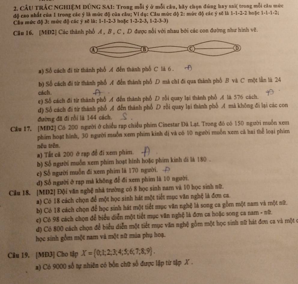CÂU TRÁC NGHIỆM DÚNG SAI: Trong mỗi ý ở mỗi câu, hãy chọn đúng hay sai( trong mỗi câu mức
độ cao nhất của 1 trong các ý là mức độ của câu; Ví dụ: Câu mức độ 2: mức độ các ý sẽ là 1-1-2-2 hoặc 1-1-1-2;
Câu mức độ 3: mức độ các ý sẽ là: 1-1-2-3 hoặc 1-2-2-3, 1-2-3-3)
Câu 16. [MĐ2] Các thành phố A , B , C , D được nối với nhau bởi các con đường như hình vẽ.
a) Số cách đi từ thành phố A đến thành phố C là 6 .
b) Số cách đi từ thành phố A đến thành phố D mà chỉ đi qua thành phố B và C một lần là 24
cách.
e) Số cách đí từ thành phố A đến thành phố D rồi quay lại thành phố A là 576 cách.
d) Số cách đi từ thành phố A đến thành phố D rồi quay lại thành phố A mà không đi lại các con
đường đã đi rồi là 144 cách.
Câu 17. [MĐ2] Cô 200 người ở chiếu rạp chiếu phim Cinestar Đà Lạt. Trong đó có 150 người muốn xem
phim hoạt hình, 30 người muốn xem phim kinh dị và có 10 người muốn xem cả hai thể loại phim
nêu trên.
a) Tất cả 200 ở rạp để đi xem phim.
b) Số người muốn xem phim hoạt hình hoặc phim kinh di là 180 .
c) Số người muốn đí xem phim là 170 người.
d) Số người ở rạp mà không để đi xem phim là 10 người.
Câu 18. [MĐ2] Đội văn nghệ nhà trường có 8 học sinh nam và 10 học sinh nữ.
a) Có 18 cách chọn để một học sinh hát một tiết mục văn nghệ là đơn ca.
b) Có 18 cách chọn để học sinh hát một tiết mục văn nghệ là song ca gồm một nam và một nữ.
c) Có 98 cách chọn để biểu diễn một tiết mục văn nghệ là đơn ca hoặc song ca nam - nữ.
d) Có 800 cách chọn để biểu diễn một tiết mục văn nghệ gồm một học sinh nữ hát đơn ca và một ở
học sinh gồm một nam và một nữ mủa phụ hoạ.
Câu 19. [MĐ3] Cho tập X= 0;1;2;3;4;5;6;7;8;9 .
a) Có 9000 số tự nhiên có bốn chữ số được lập từ tập X .