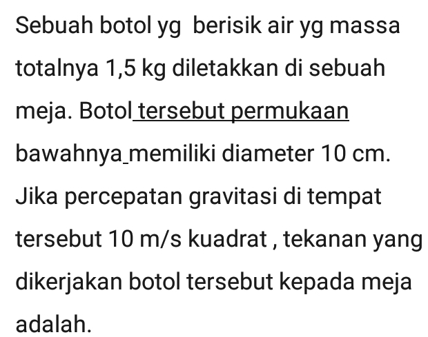 Sebuah botol yg berisik air yg massa 
totalnya 1,5 kg diletakkan di sebuah 
meja. Botol tersebut permukaan 
bawahnya_memiliki diameter 10 cm. 
Jika percepatan gravitasi di tempat 
tersebut 10 m/s kuadrat , tekanan yang 
dikerjakan botol tersebut kepada meja 
adalah.