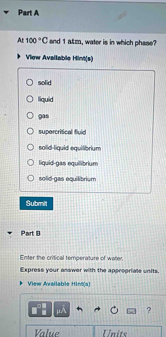 At 100°C and 1 atm, water is in which phase?
View Avallable Hint(s)
solid
liquid
gas
supercritical fluid
solid-liquid equilibrium
liquid-gas equilibrium
solid-gas equilibrium
Submit
Part B
Enter the critical temperature of water.
Express your answer with the appropriate units.
View Available Hint(s)
μA
?
Value Units