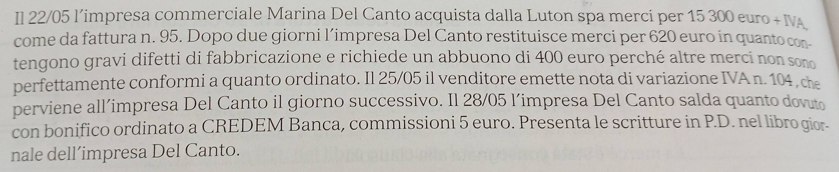 Il 22/05 limpresa commerciale Marina Del Canto acquista dalla Luton spa merci per 15 300 euro + IA 
come da fattura n. 95. Dopo due giorni l’impresa Del Canto restituisce merci per 620 euro in quanto con 
tengono gravi difetti di fabbricazione e richiede un abbuono di 400 euro perché altre merci no n son 
perfettamente conformi a quanto ordinato. Il 25/05 il venditore emette nota di variazione IVA n. 104 , che 
perviene all’impresa Del Canto il giorno successivo. Il 28/05 l’impresa Del Canto salda quanto dovuto 
con bonifico ordinato a CREDEM Banca, commissioni 5 euro. Presenta le scritture in P.D. nel libro gior- 
nale dell’impresa Del Canto.