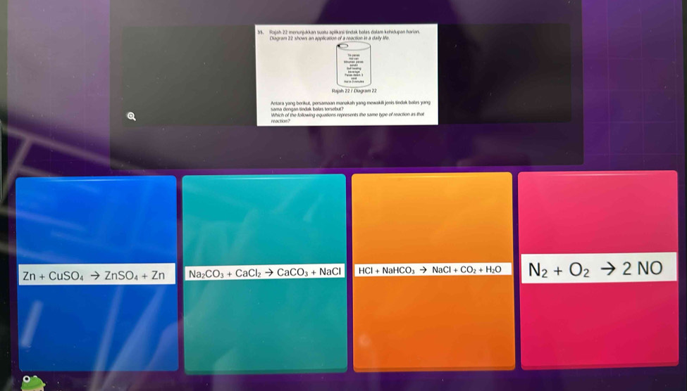 Rajah 22 menunjukkan suata apšikasi tindak balas dalam kehidupan harian
Diagram 22 shows an application of a reaction in a daily life
sama dengan tindak balas torsebut? Antara yang berikut, persamaan manakah yang mewakii jenis tindak balas yang
reaction? Which of the following equations represents the same type of reaction as that
Zn+CuSO_4to ZnSO_4+Zn Na_2CO_3+CaCl_2to CaCO_3+NaCl HCl+NaHCO_3to NaCl+CO_2+H_2O N_2+O_2to 2NO