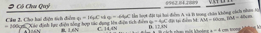 Cô Chu Quý 0962.84.2889
Câu 2. Cho hai điện tích điểm q_1=16mu C và q_2=-64mu C lần lượt đặt tại hai điểm A yà B trong chân không cách nhau AB
=100 Xcm. Xác định lực điện tổng hợp tác dụng lên điện tích điểm q_0=4mu C đặt tại điểm M: AM=60cm, BM=40cm.
6 n B. 1,6N C. 14,4N D. 12,8N B cách nhau một khoảng a=4cm trong g kh