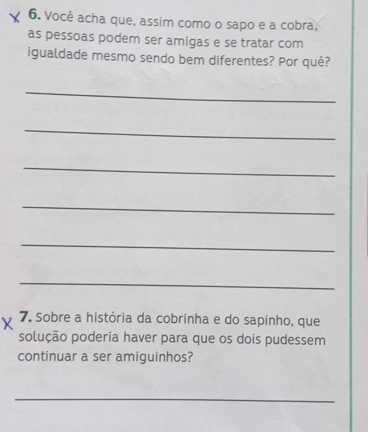 Você acha que, assim como o sapo e a cobra, 
as pessoas podem ser amigas e se tratar com 
igualdade mesmo sendo bem diferentes? Por quê? 
_ 
_ 
_ 
_ 
_ 
_ 
7. Sobre a história da cobrinha e do sapinho, que 
solução poderia haver para que os dois pudessem 
continuar a ser amiguinhos? 
_