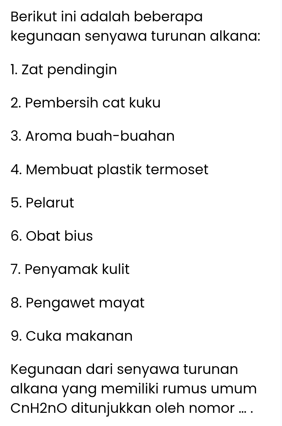 Berikut ini adalah beberapa 
kegunaan senyawa turunan alkana: 
1. Zat pendingin 
2. Pembersih cat kuku 
3. Aroma buah-buahan 
4. Membuat plastik termoset 
5. Pelarut 
6. Obat bius 
7. Penyamak kulit 
8. Pengawet mayat 
9. Cuka makanan 
Kegunaan dari senyawa turunan 
alkana yang memiliki rumus umum 
CnH2nO ditunjukkan oleh nomor ... .