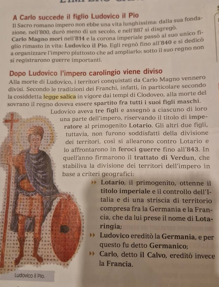 A Carlo succede il figlio Ludovico il Pio
Il Sacro romano impero non ebbe una vita lunghissima: dalla sua fonda-
zione, nell’800, durò meno di un secolo, e nell’887 si disgregò.
Carlo Magno morì nell’814 e la corona imperiale passò al suo unico fi-
glio rimasto in vita: Ludovico il Pio. Egli regnò fino all’840 e si dedicò
a organizzare l’impero piuttosto che ad ampliarlo: sotto il suo regno non
si registrarono guerre importanti.
Dopo Ludovico l'impero carolingio viene diviso
Alla morte di Ludovico, i territori conquistati da Carlo Magno vennero
divisi. Secondo le tradizioni dei Franchi, infatti, in particolare secondo
la cosiddetta legge salica in vigore dai tempi di Clodoveo, alla morte del
sovrano il regno doveva essere spartito fra tutti i suoi figli maschi.
a tre figli e assegnò a ciascuno di loro
dell’impero, riservando il titolo di impe-
primogenito Lotario. Gli altri due figli,
non furono soddisfatti della divisione
tori, così si allearono contro Lotario e
tarono in feroci guerre fino all'843. In
o firmarono il trattato di Verdun, che
la divisione dei territori dell´impero in
teri geografici:
Lotario, il primogenito, ottenne il
titolo imperiale e il controllo dell’I-
talia e di una striscia di territorio
compresa fra la Germania e la Fran-
cia, che da lui prese il nome di Lota-
ringia;
Ludovico ereditò la Germania, e per
questo fu detto Germanico;
Carlo, detto il Calvo, ereditò invece
la Francia.